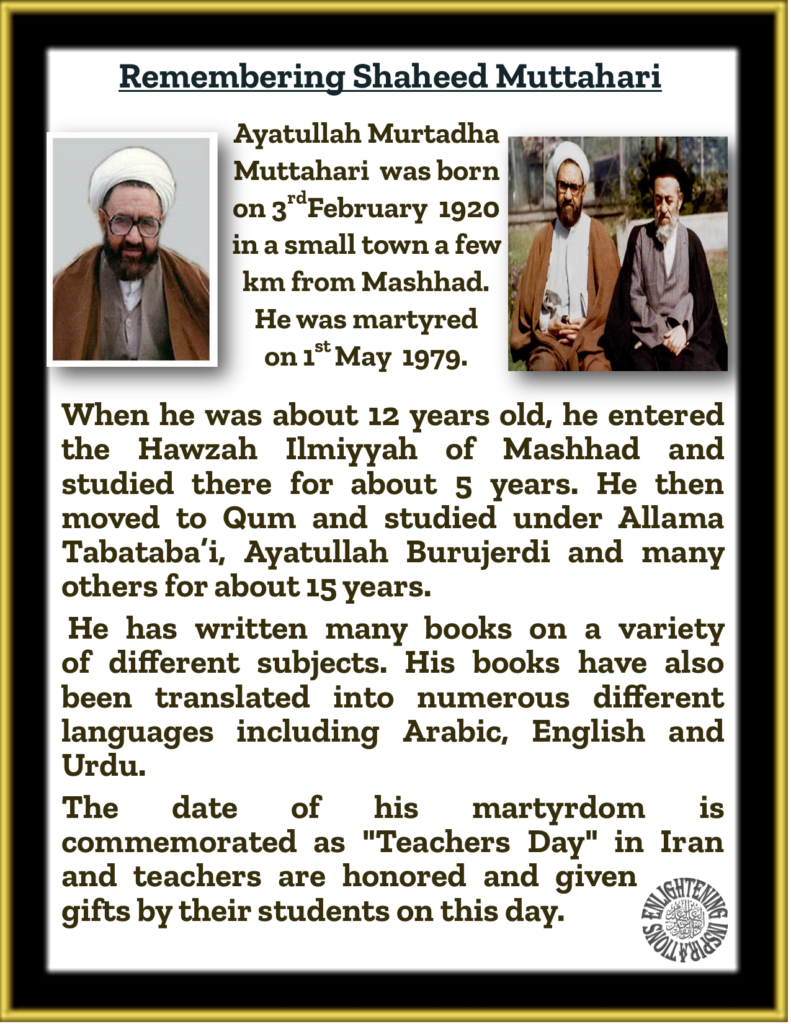 Shaheed Muttahari has written many books on a variety 
of different subjects. His books have also 
been translated into numerous different languages including Arabic, English and Urdu.
The date of his martyrdom is commemorated as "Teachers Day" in Iran and teachers are honored and given gifts by their students on this day.