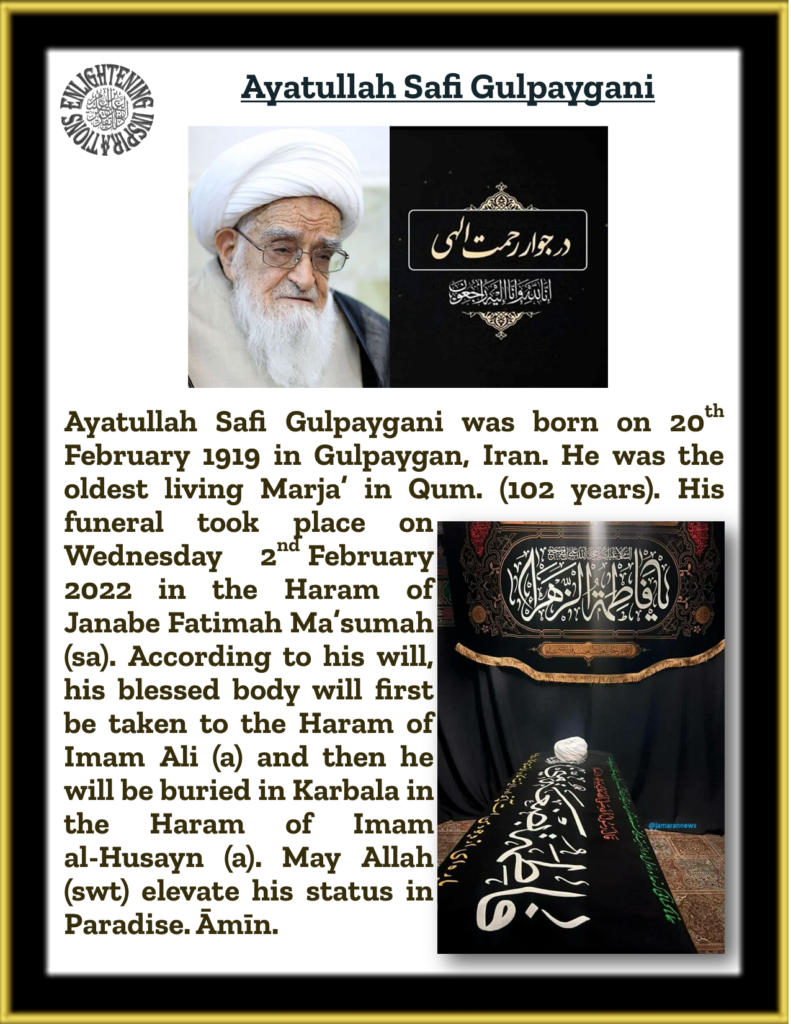 Ayatullah Safi Gulpaygani was born on 20th February 1919 in Gulpaygan, Iran. He was the oldest living Marja’ in Qum. (102 years). His funeral took place on Wednesday 2nd February 2022 in the Haram of Janabe Fatimah Ma’sumah (sa). 