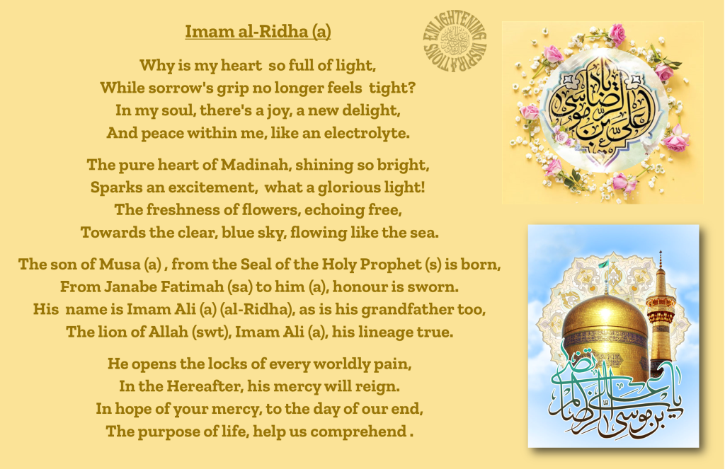 The son of Musa (a) , from the Seal of the Holy Prophet (s) is born,
From Janabe Fatimah (sa) to him (a), honour is sworn.
His  name is Imam Ali (a) (al-Ridha), as is his grandfather too,
The lion of Allah (swt), Imam Ali (a), his lineage true.

He opens the locks of every worldly pain,
In the Hereafter, his mercy will reign.
In hope of your mercy, to the day of our end,
The purpose of life, help us comprehend .