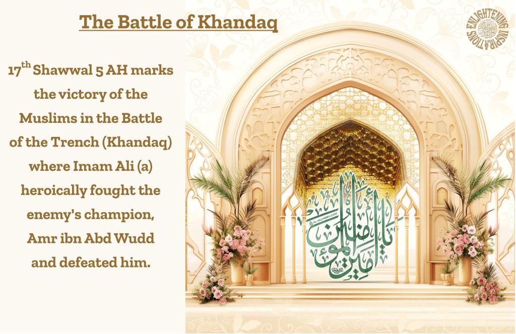 17th Shawwal 5 AH marks the victory of the 
Muslims in the Battle 
of the Trench (Khandaq) where Imam Ali (a) 
heroically fought the 
enemy's champion, 
Amr ibn Abd Wudd 
and defeated him.