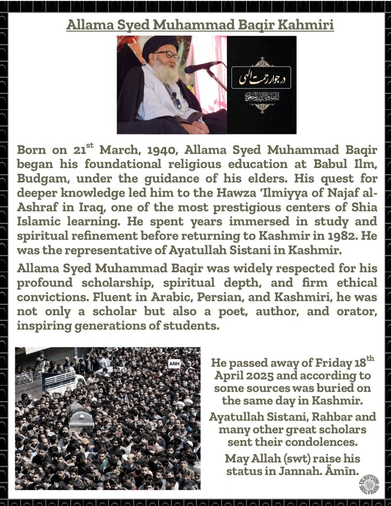 Born on 21st March, 1940, Allama Syed Muhammad Baqir began his foundational religious education at Babul Ilm, Budgam, under the guidance of his elders. His quest for deeper knowledge led him to the Hawza ‘Ilmiyya of Najaf al-Ashraf in Iraq, one of the most prestigious centers of Shia Islamic learning. He spent years immersed in study and spiritual refinement before returning to Kashmir in 1982. He was the representative of Ayatullah Sistani in Kashmir. 
Allama Syed Muhammad Baqir was widely respected for his profound scholarship, spiritual depth, and firm ethical convictions. Fluent in Arabic, Persian, and Kashmiri, he was not only a scholar but also a poet, author, and orator, inspiring generations of students. 