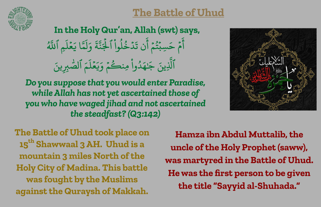 The Battle of Uhud took place on 15th Shawwaal 3 AH.  Uhud is a 
mountain 3 miles North of the 
Holy City of Madina. This battle 
was fought by the Muslims against the Quraysh of Makkah. 
Hamza ibn Abdul Muttalib, the 
uncle of the Holy Prophet (saww),  was martyred in the Battle of Uhud. He was the first person to be given the title “Sayyid al-Shuhada.”