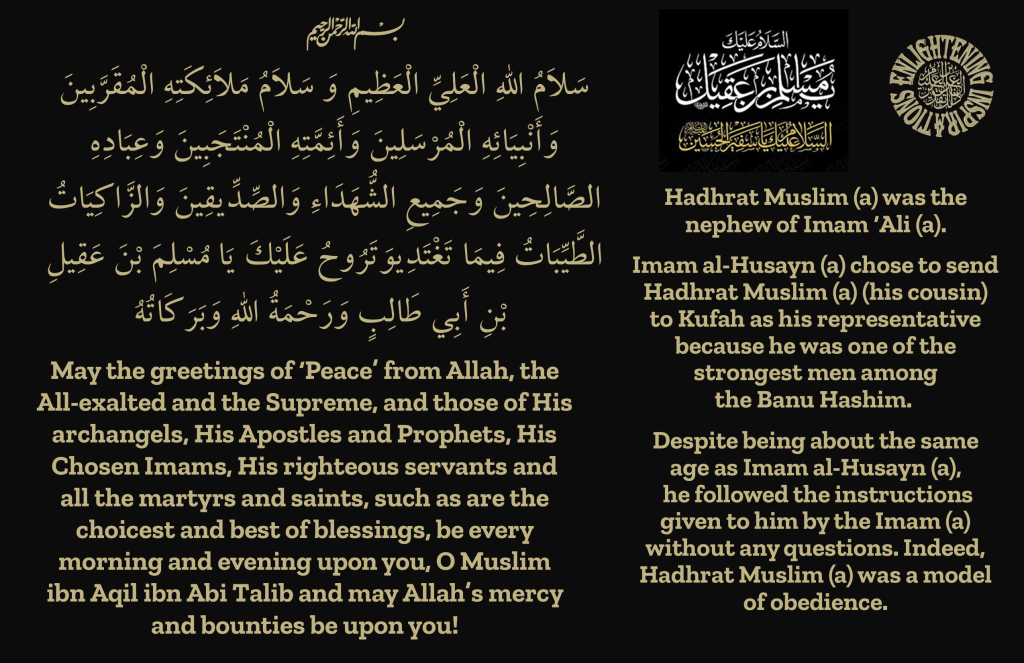 Hadhrat Muslim (a) was the 
nephew of Imam ‘Ali (a).

Imam al-Husayn (a) chose to send Hadhrat Muslim (a) (his cousin) 
to Kufah as his representative 
because he was one of the 
strongest men among 
the Banu Hashim. 

Despite being about the same 
age as Imam al-Husayn (a),
 he followed the instructions 
given to him by the Imam (a) without any questions. Indeed, Hadhrat Muslim (a) was a model of obedience.
