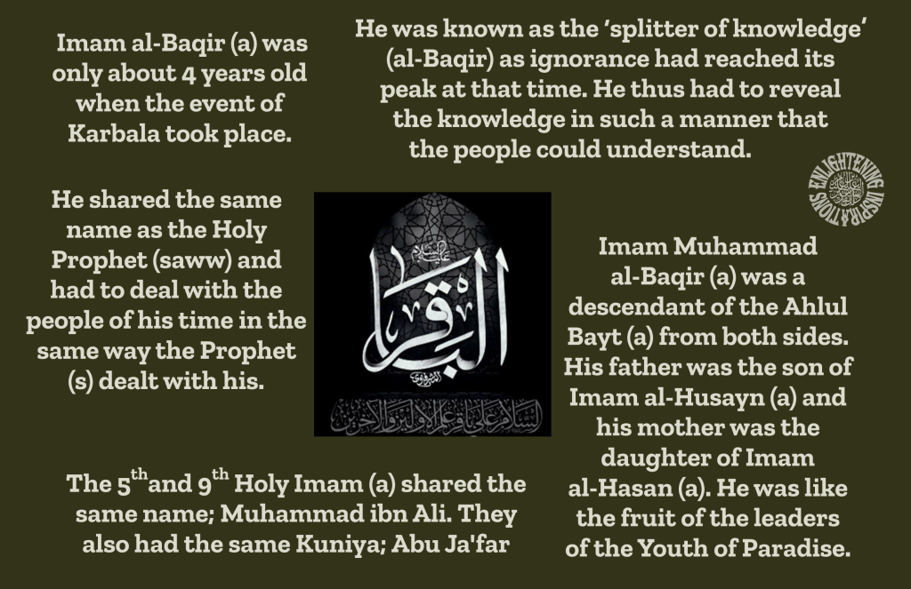 The 5thand 9th Holy Imam (a) shared the same name; Muhammad ibn Ali. They 
also had the same Kuniya; Abu Ja'far
Imam Muhammad 
al-Baqir (a) was a 
descendant of the Ahlul Bayt (a) from both sides. His father was the son of Imam al-Husayn (a) and his mother was the daughter of Imam 
al-Hasan (a). He was like the fruit of the leaders 
of the Youth of Paradise.
