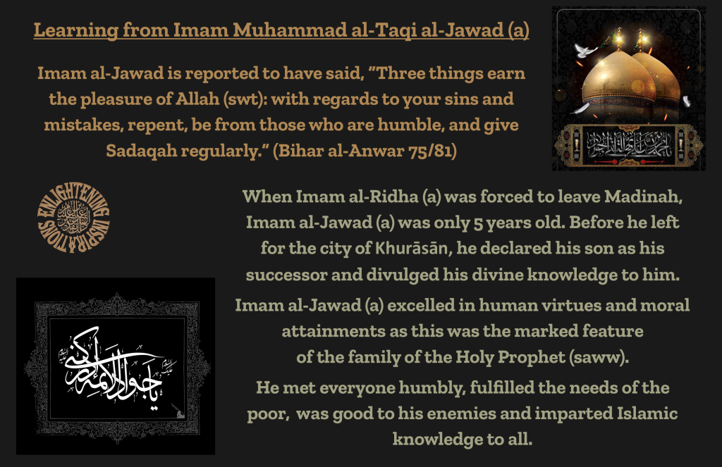 When Imam al-Ridha (a) was forced to leave Madinah, Imam al-Jawad (a) was only 5 years old. Before he left for the city of Khurāsān, he declared his son as his successor and divulged his divine knowledge to him.
Imam al-Jawad (a) excelled in human virtues and moral attainments as this was the marked feature of the family of the Holy Prophet (saww).He met everyone humbly, fulfilled the needs of the poor,  was good to his enemies and imparted Islamic knowledge to all.