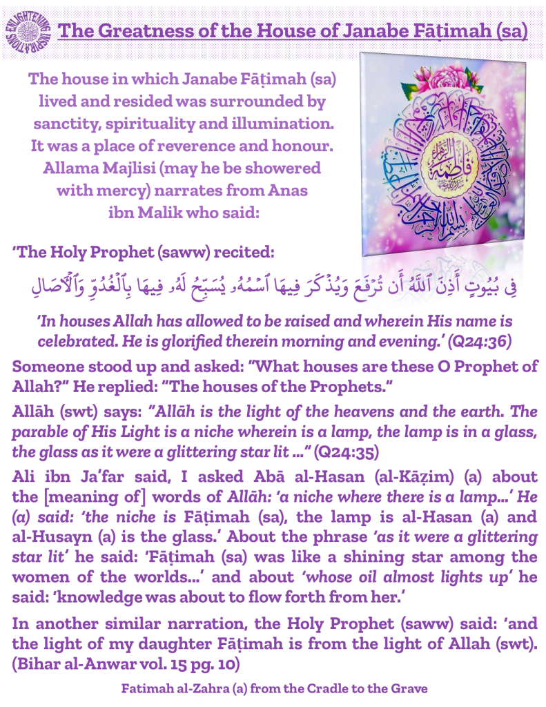 Allāh (swt) says: “Allāh is the light of the heavens and the earth. The parable of His Light is a niche wherein is a lamp, the lamp is in a glass, the glass as it were a glittering star lit …” (Q24:35) 
Ali ibn Ja’far said, I asked Abā al-Hasan (al-Kāẓim) (a) about 
the [meaning of] words of Allāh: ‘a niche where there is a lamp…’ He (a) said: ‘the niche is Fāṭimah (sa), the lamp is al-Hasan (a) and 
al-Husayn (a) is the glass.’ About the phrase ‘as it were a glittering star lit’ he said: ‘Fāṭimah (sa) was like a shining star among the women of the worlds...’ and about ‘whose oil almost lights up’ he said: ‘knowledge was about to flow forth from her.’ 
In another similar narration, the Holy Prophet (saww) said: ‘and the light of my daughter Fāṭimah is from the light of Allah (swt).  (Bihar al-Anwar vol. 15 pg. 10)
Fatimah al-Zahra (a) from the Cradle to the Grave 