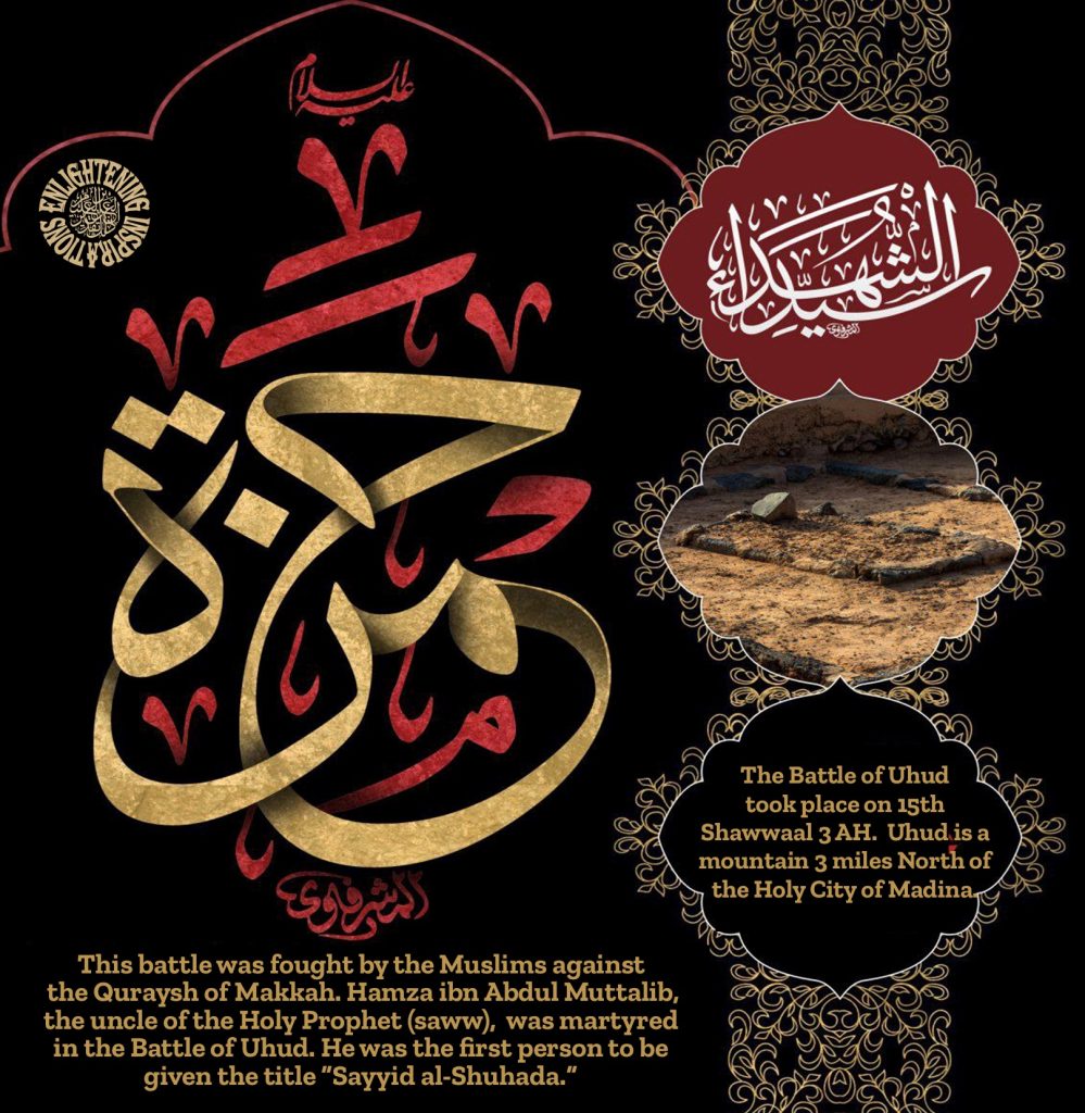 This battle was fought by the Muslims against
the Quraysh of Makkah. Hamza ibn Abdul Muttalib, the uncle of the Holy Prophet (saww), was martyred
in the Battle of Uhud. He was the first person to be given the title “Sayyid al-Shuhada.”