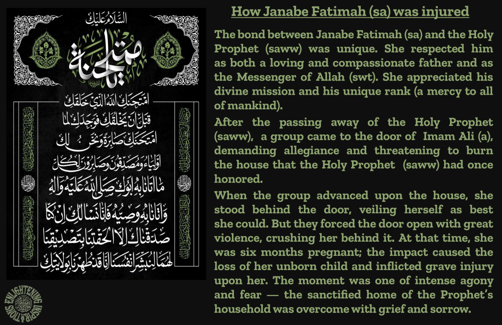 The bond between Janabe Fatimah (sa) and the Holy Prophet (saww) was unique. She respected him
as both a loving and compassionate father and as the Messenger of Allah (swt). She appreciated his divine mission and his unique rank (a mercy to all of mankind).