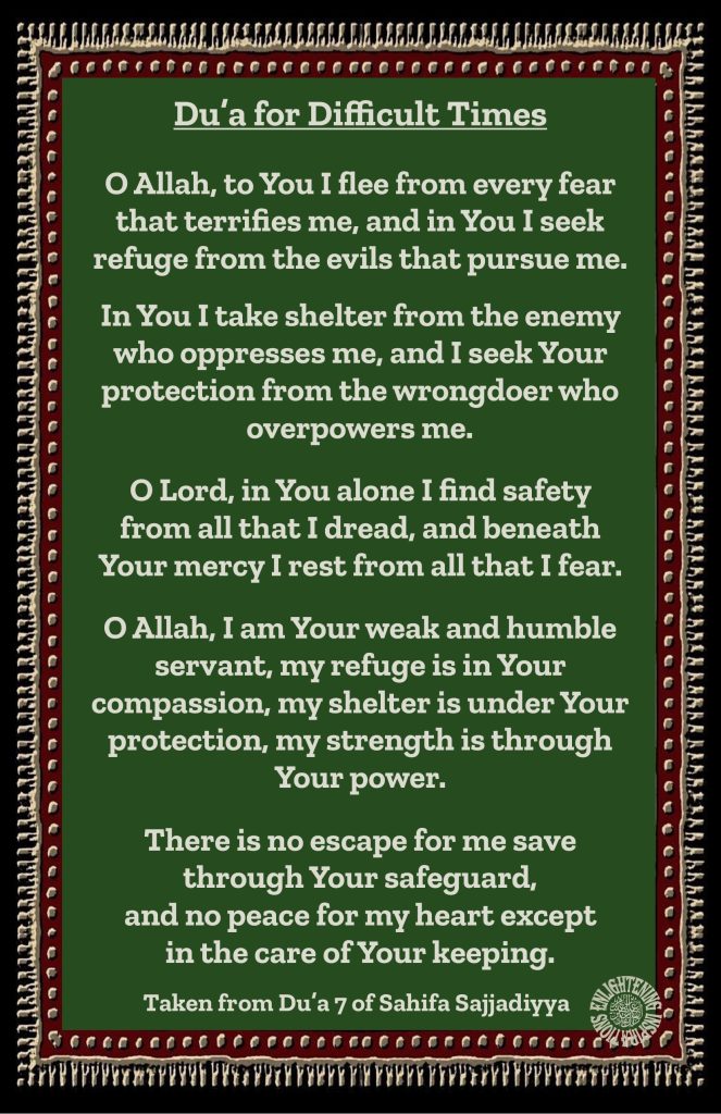 O Allah, I am Your weak and humble servant, my refuge is in Your
compassion, my shelter is under Your protection, my strength is through Your power.