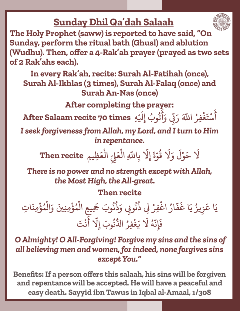 The Holy Prophet (saww) is reported to have said, “On Sunday, perform the ritual bath (Ghusl) and ablution (Wudhu). Then, offer a 4-Rak’ah prayer (prayed as two sets of 2 Rak’ahs each).
In every Rak’ah, recite: Surah Al-Fatihah (once),
Surah Al-Ikhlas (3 times), Surah Al-Falaq (once) and
Surah An-Nas (once)
After completing the prayer:
